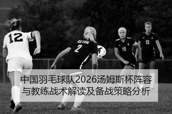 中国羽毛球队2026汤姆斯杯阵容与教练战术解读及备战策略分析